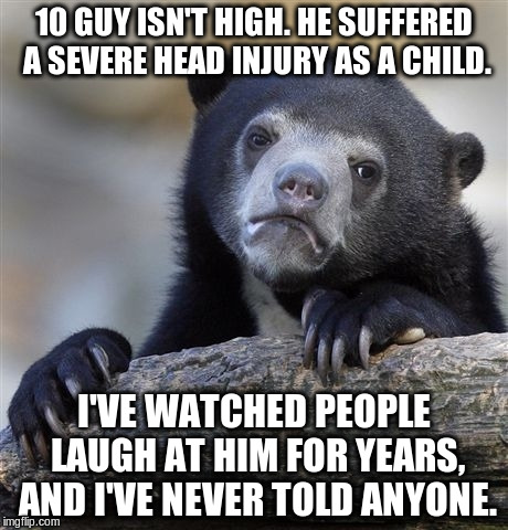 Confession Bear | 10 GUY ISN'T HIGH. HE SUFFERED A SEVERE HEAD INJURY AS A CHILD. I'VE WATCHED PEOPLE LAUGH AT HIM FOR YEARS, AND I'VE NEVER TOLD ANYONE. | image tagged in memes,confession bear | made w/ Imgflip meme maker