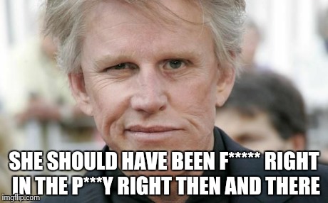 SHE SHOULD HAVE BEEN F***** RIGHT IN THE P***Y RIGHT THEN AND THERE | image tagged in gary busey | made w/ Imgflip meme maker