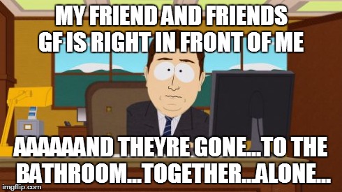 Aaaaand Its Gone | MY FRIEND AND FRIENDS GF IS RIGHT IN FRONT OF ME AAAAAAND THEYRE GONE...TO THE BATHROOM...TOGETHER...ALONE... | image tagged in memes,aaaaand its gone | made w/ Imgflip meme maker