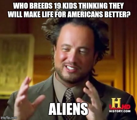 Ancient Aliens | WHO BREEDS 19 KIDS THINKING THEY WILL MAKE LIFE FOR AMERICANS BETTER? ALIENS | image tagged in memes,ancient aliens | made w/ Imgflip meme maker