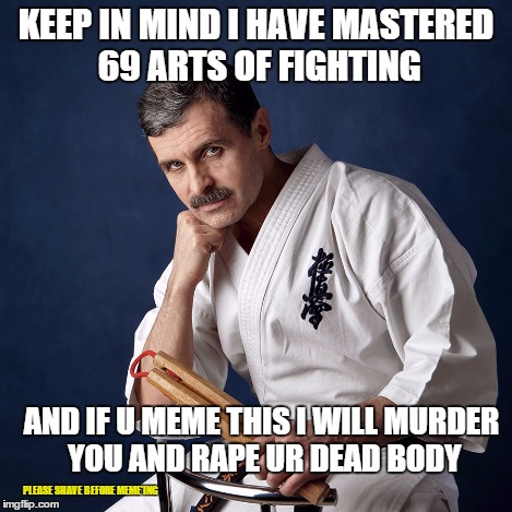 KEEP IN MIND I HAVE MASTERED 69 ARTS OF FIGHTING AND IF U MEME THIS I WILL MURDER YOU AND **PE UR DEAD BODY PLEASE SHAVE BEFORE MEME'ING | made w/ Imgflip meme maker