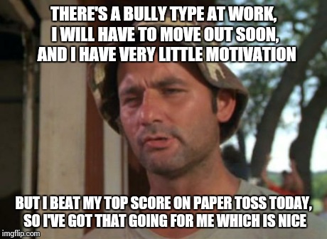 So I Got That Goin For Me Which Is Nice | THERE'S A BULLY TYPE AT WORK, I WILL HAVE TO MOVE OUT SOON,  AND I HAVE VERY LITTLE MOTIVATION BUT I BEAT MY TOP SCORE ON PAPER TOSS TODAY,  | image tagged in memes,so i got that goin for me which is nice | made w/ Imgflip meme maker