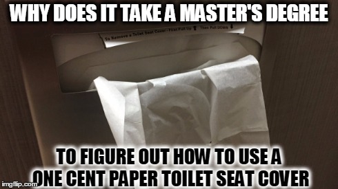 First world problems-toilet seat covers | WHY DOES IT TAKE A MASTER'S DEGREE TO FIGURE OUT HOW TO USE A ONE CENT PAPER TOILET SEAT COVER | image tagged in toilet,seat,bathroom,cover,paper,white | made w/ Imgflip meme maker
