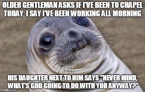 Awkward Moment Sealion Meme | OLDER GENTLEMAN ASKS IF I'VE BEEN TO CHAPEL TODAY, I SAY I'VE BEEN WORKING ALL MORNING HIS DAUGHTER NEXT TO HIM SAYS "NEVER MIND, WHAT'S GOD | image tagged in memes,awkward moment sealion,AdviceAnimals | made w/ Imgflip meme maker