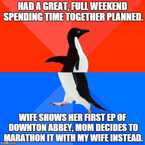 Socially Awesome Awkward Penguin | HAD A GREAT, FULL WEEKEND SPENDING TIME TOGETHER PLANNED. WIFE SHOWS HER FIRST EP OF DOWNTON ABBEY, MOM DECIDES TO MARATHON IT WITH MY WIFE  | image tagged in memes,socially awesome awkward penguin,AdviceAnimals | made w/ Imgflip meme maker