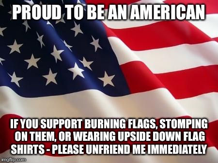 American flag | PROUD TO BE AN AMERICAN IF YOU SUPPORT BURNING FLAGS, STOMPING ON THEM, OR WEARING UPSIDE DOWN FLAG SHIRTS - PLEASE UNFRIEND ME IMMEDIATELY | image tagged in american flag | made w/ Imgflip meme maker