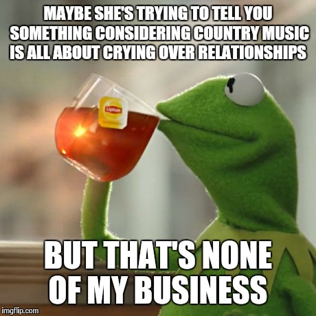 But That's None Of My Business Meme | MAYBE SHE'S TRYING TO TELL YOU SOMETHING CONSIDERING COUNTRY MUSIC IS ALL ABOUT CRYING OVER RELATIONSHIPS BUT THAT'S NONE OF MY BUSINESS | image tagged in memes,but thats none of my business,kermit the frog | made w/ Imgflip meme maker