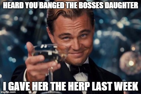 Sorry 'bout that. | HEARD YOU BANGED THE BOSSES DAUGHTER I GAVE HER THE HERP LAST WEEK | image tagged in memes,leonardo dicaprio cheers | made w/ Imgflip meme maker