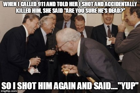 Laughing Men In Suits | WHEN I CALLED 911 AND TOLD HER I SHOT AND ACCIDENTALLY KILLED HIM, SHE SAID "ARE YOU SURE HE'S DEAD?" SO I SHOT HIM AGAIN AND SAID...."YUP" | image tagged in memes,laughing men in suits | made w/ Imgflip meme maker