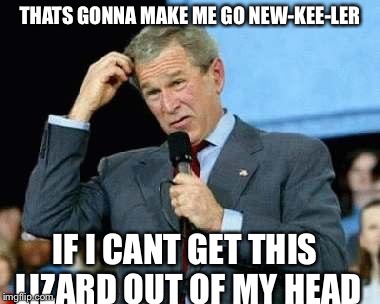 Confused Bush | THATS GONNA MAKE ME GO NEW-KEE-LER IF I CANT GET THIS LIZARD OUT OF MY HEAD | image tagged in confused bush | made w/ Imgflip meme maker