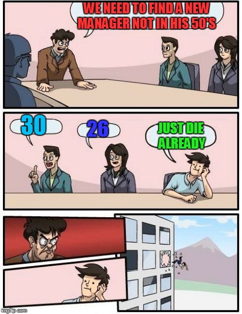 Boardroom Meeting Suggestion | WE NEED TO FIND A NEW MANAGER NOT IN HIS 50'S 30 26 JUST DIE ALREADY | image tagged in memes,boardroom meeting suggestion | made w/ Imgflip meme maker