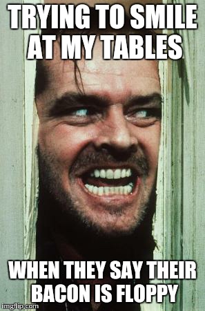 Here's Johnny | TRYING TO SMILE AT MY TABLES WHEN THEY SAY THEIR BACON IS FLOPPY | image tagged in memes,heres johnny | made w/ Imgflip meme maker