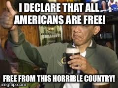 Go Home Obama, You're Drunk | I DECLARE THAT ALL AMERICANS ARE FREE! FREE FROM THIS HORRIBLE COUNTRY! | image tagged in go home obama you're drunk | made w/ Imgflip meme maker