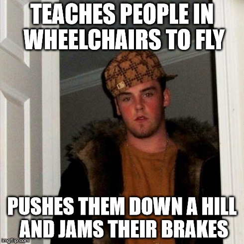 Scumbag Steve | TEACHES PEOPLE IN WHEELCHAIRS TO FLY PUSHES THEM DOWN A HILL AND JAMS THEIR BRAKES | image tagged in memes,scumbag steve | made w/ Imgflip meme maker