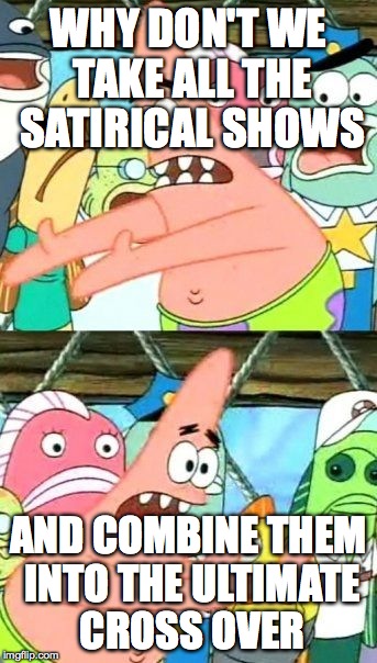 Put It Somewhere Else Patrick | WHY DON'T WE TAKE ALL THE SATIRICAL SHOWS AND COMBINE THEM INTO THE ULTIMATE CROSS OVER | image tagged in memes,put it somewhere else patrick | made w/ Imgflip meme maker