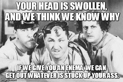 brain surgery | YOUR HEAD IS SWOLLEN, AND WE THINK WE KNOW WHY IF WE GIVE YOU AN ENEMA, WE CAN GET OUT WHATEVER IS STUCK UP YOUR ASS. | image tagged in doctor stooges | made w/ Imgflip meme maker