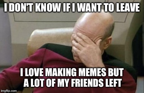 Captain Picard Facepalm Meme | I DON'T KNOW IF I WANT TO LEAVE I LOVE MAKING MEMES BUT A LOT OF MY FRIENDS LEFT | image tagged in memes,captain picard facepalm | made w/ Imgflip meme maker