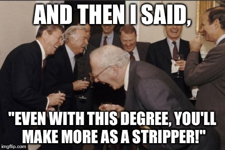 Laughing Men In Suits | AND THEN I SAID, "EVEN WITH THIS DEGREE, YOU'LL MAKE MORE AS A STRIPPER!" | image tagged in memes,laughing men in suits | made w/ Imgflip meme maker