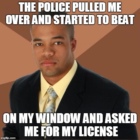 Successful Black Guy | THE POLICE PULLED ME OVER AND STARTED TO BEAT ON MY WINDOW AND ASKED ME FOR MY LICENSE | image tagged in successful black guy | made w/ Imgflip meme maker