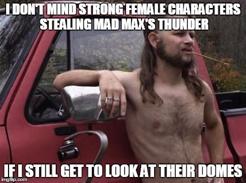 almost politically correct redneck red neck | I DON'T MIND STRONG FEMALE CHARACTERS STEALING MAD MAX'S THUNDER IF I STILL GET TO LOOK AT THEIR DOMES | image tagged in almost politically correct redneck red neck | made w/ Imgflip meme maker