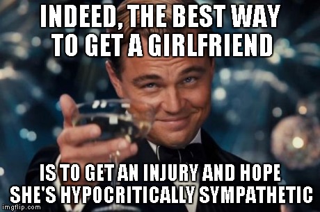 Leonardo Dicaprio Cheers Meme | INDEED, THE BEST WAY TO GET A GIRLFRIEND IS TO GET AN INJURY AND HOPE SHE'S HYPOCRITICALLY SYMPATHETIC | image tagged in memes,leonardo dicaprio cheers | made w/ Imgflip meme maker