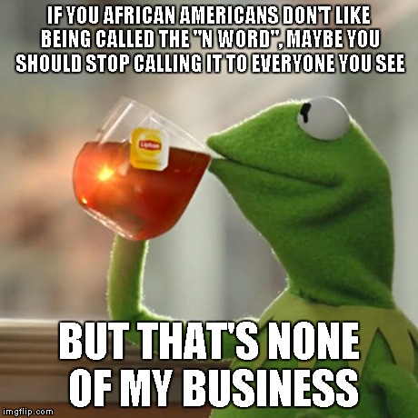 A really high-rated comment I made | IF YOU AFRICAN AMERICANS DON'T LIKE BEING CALLED THE "N WORD", MAYBE YOU SHOULD STOP CALLING IT TO EVERYONE YOU SEE BUT THAT'S NONE OF MY BU | image tagged in memes,but thats none of my business,kermit the frog | made w/ Imgflip meme maker