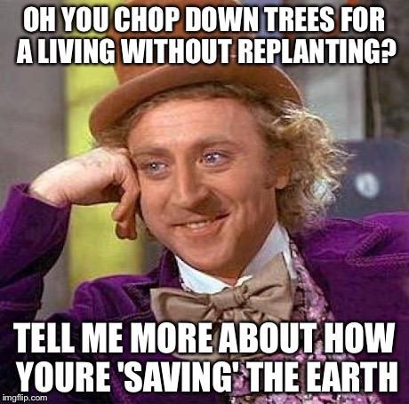 Creepy Condescending Wonka Meme | OH YOU CHOP DOWN TREES FOR A LIVING WITHOUT REPLANTING? TELL ME MORE ABOUT HOW YOURE 'SAVING' THE EARTH | image tagged in memes,creepy condescending wonka | made w/ Imgflip meme maker