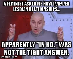 Dr Evil Laser | A FEMINIST ASKED ME HOW I VIEWED LESBIAN RELATIONSHIPS... APPARENTLY "IN HD." WAS NOT THE TIGHT ANSWER. | image tagged in memes,dr evil laser | made w/ Imgflip meme maker