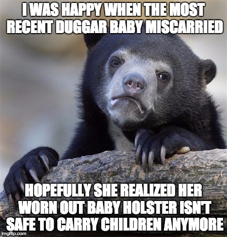 Confession Bear | I WAS HAPPY WHEN THE MOST RECENT DUGGAR BABY MISCARRIED HOPEFULLY SHE REALIZED HER WORN OUT BABY HOLSTER ISN'T SAFE TO CARRY CHILDREN ANYMOR | image tagged in memes,confession bear,AdviceAnimals | made w/ Imgflip meme maker