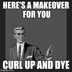 Kill Yourself Guy | HERE'S A MAKEOVER FOR YOU CURL UP AND DYE | image tagged in memes,kill yourself guy | made w/ Imgflip meme maker