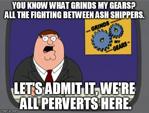 Peter Griffin News Meme | YOU KNOW WHAT GRINDS MY GEARS? ALL THE FIGHTING BETWEEN ASH SHIPPERS. LET'S ADMIT IT, WE'RE ALL PERVERTS HERE. | image tagged in memes,peter griffin news | made w/ Imgflip meme maker