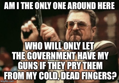 Am I The Only One Around Here | AM I THE ONLY ONE AROUND HERE WHO WILL ONLY LET THE GOVERNMENT HAVE MY GUNS IF THEY PRY THEM FROM MY COLD, DEAD FINGERS? | image tagged in memes,am i the only one around here | made w/ Imgflip meme maker