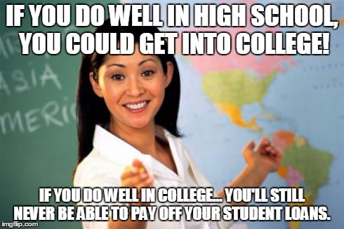 Unhelpful High School Teacher | IF YOU DO WELL IN HIGH SCHOOL, YOU COULD GET INTO COLLEGE! IF YOU DO WELL IN COLLEGE... YOU'LL STILL NEVER BE ABLE TO PAY OFF YOUR STUDENT L | image tagged in memes,unhelpful high school teacher | made w/ Imgflip meme maker