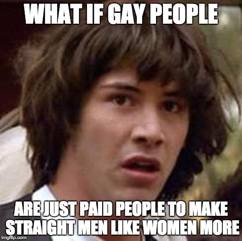 Conspiracy Keanu | WHAT IF GAY PEOPLE ARE JUST PAID PEOPLE TO MAKE STRAIGHT MEN LIKE WOMEN MORE | image tagged in memes,conspiracy keanu | made w/ Imgflip meme maker