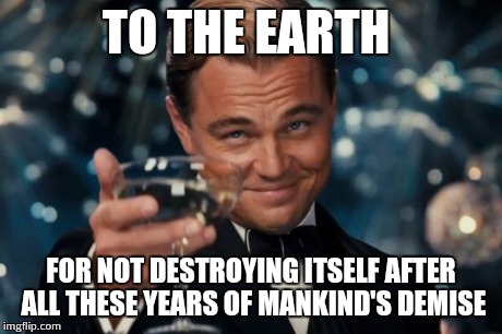 Leonardo Dicaprio Cheers | TO THE EARTH FOR NOT DESTROYING ITSELF AFTER ALL THESE YEARS OF MANKIND'S DEMISE | image tagged in memes,leonardo dicaprio cheers | made w/ Imgflip meme maker