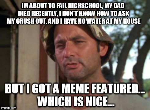 So I Got That Goin For Me Which Is Nice | IM ABOUT TO FAIL HIGHSCHOOL, MY DAD DIED RECENTLY, I DON'T KNOW HOW TO ASK MY CRUSH OUT, AND I HAVE NO WATER AT MY HOUSE BUT I GOT A MEME FE | image tagged in memes,so i got that goin for me which is nice | made w/ Imgflip meme maker