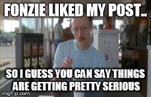 So I Guess You Can Say Things Are Getting Pretty Serious | FONZIE LIKED MY POST.. SO I GUESS YOU CAN SAY THINGS ARE GETTING PRETTY SERIOUS | image tagged in memes,so i guess you can say things are getting pretty serious | made w/ Imgflip meme maker
