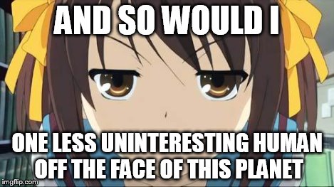 Haruhi stare | AND SO WOULD I ONE LESS UNINTERESTING HUMAN OFF THE FACE OF THIS PLANET | image tagged in haruhi stare | made w/ Imgflip meme maker