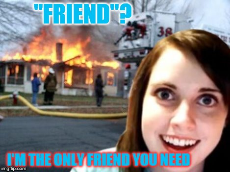 Disaster Overly Attached Girl | "FRIEND"? I'M THE ONLY FRIEND YOU NEED | image tagged in disaster overly attached girl | made w/ Imgflip meme maker
