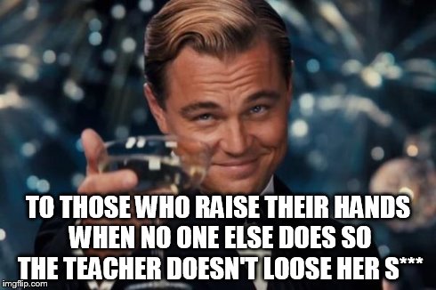 Leonardo Dicaprio Cheers Meme | TO THOSE WHO RAISE THEIR HANDS WHEN NO ONE ELSE DOES SO THE TEACHER DOESN'T LOOSE HER S*** | image tagged in memes,leonardo dicaprio cheers | made w/ Imgflip meme maker