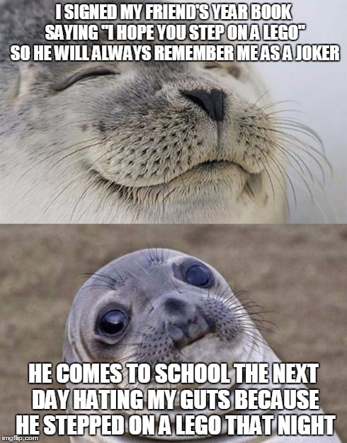 I wasn't sure how to feel | I SIGNED MY FRIEND'S YEAR BOOK SAYING "I HOPE YOU STEP ON A LEGO" SO HE WILL ALWAYS REMEMBER ME AS A JOKER HE COMES TO SCHOOL THE NEXT DAY H | image tagged in memes,short satisfaction vs truth | made w/ Imgflip meme maker