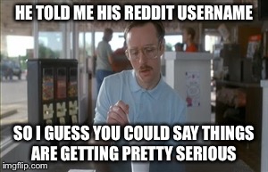 So I Guess You Can Say Things Are Getting Pretty Serious Meme | HE TOLD ME HIS REDDIT USERNAME SO I GUESS YOU COULD SAY THINGS ARE GETTING PRETTY SERIOUS | image tagged in memes,so i guess you can say things are getting pretty serious | made w/ Imgflip meme maker