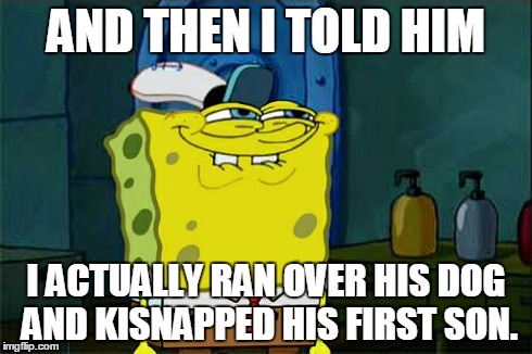 Don't You Squidward | AND THEN I TOLD HIM I ACTUALLY RAN OVER HIS DOG AND KISNAPPED HIS FIRST SON. | image tagged in memes,dont you squidward | made w/ Imgflip meme maker