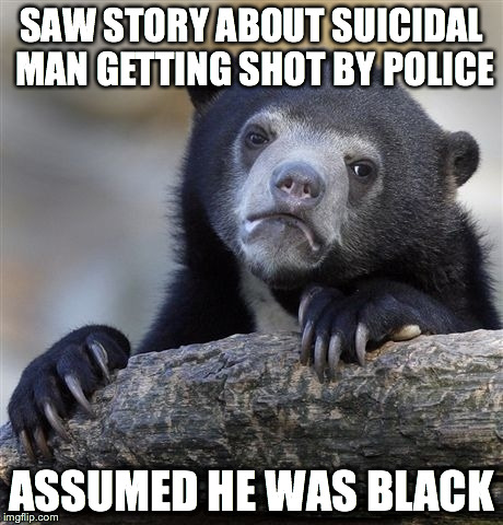 Confession Bear | SAW STORY ABOUT SUICIDAL MAN GETTING SHOT BY POLICE ASSUMED HE WAS BLACK | image tagged in memes,confession bear | made w/ Imgflip meme maker