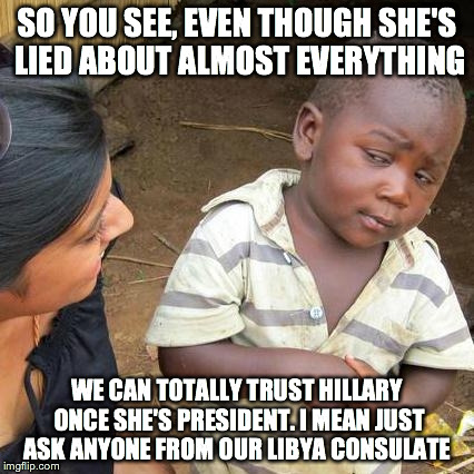 Third World Skeptical Kid Meme | SO YOU SEE, EVEN THOUGH SHE'S LIED ABOUT ALMOST EVERYTHING WE CAN TOTALLY TRUST HILLARY ONCE SHE'S PRESIDENT. I MEAN JUST ASK ANYONE FROM OU | image tagged in memes,third world skeptical kid | made w/ Imgflip meme maker