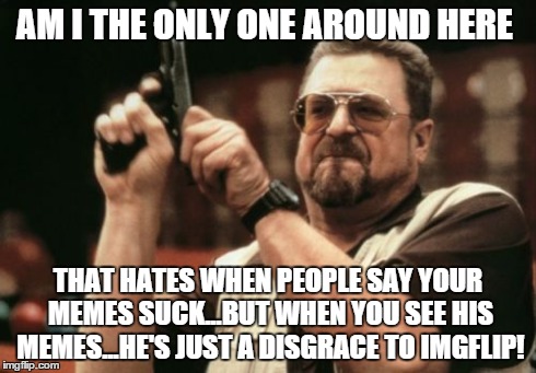 Am I The Only One Around Here | AM I THE ONLY ONE AROUND HERE THAT HATES WHEN PEOPLE SAY YOUR MEMES SUCK...BUT WHEN YOU SEE HIS MEMES...HE'S JUST A DISGRACE TO IMGFLIP! | image tagged in memes,am i the only one around here | made w/ Imgflip meme maker
