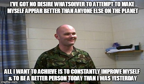 Self improvement | I'VE GOT NO DESIRE WHATSOEVER TO ATTEMPT TO MAKE MYSELF APPEAR BETTER THAN ANYONE ELSE ON THE PLANET ALL I WANT TO ACHIEVE IS TO CONSTANTLY  | image tagged in top gun | made w/ Imgflip meme maker