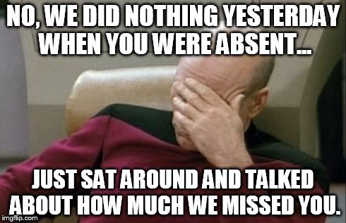 Captain Picard Facepalm Meme | NO, WE DID NOTHING YESTERDAY WHEN YOU WERE ABSENT... JUST SAT AROUND AND TALKED ABOUT HOW MUCH WE MISSED YOU. | image tagged in memes,captain picard facepalm | made w/ Imgflip meme maker
