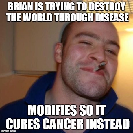 Good Guy Greg | BRIAN IS TRYING TO DESTROY THE WORLD THROUGH DISEASE MODIFIES SO IT CURES CANCER INSTEAD | image tagged in good guy greg | made w/ Imgflip meme maker