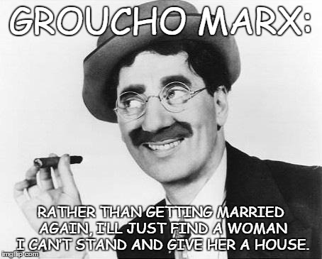 Groucho Marx | GROUCHO MARX: RATHER THAN GETTING MARRIED AGAIN, I’LL JUST FIND A WOMAN I CAN’T STAND AND GIVE HER A HOUSE. | image tagged in groucho marx | made w/ Imgflip meme maker